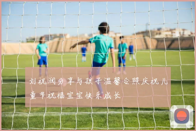 刘祝润分享与孩子温馨合照庆祝儿童节祝福宝宝快乐成长
