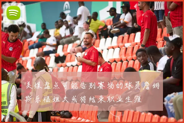美媒盘点可能告别赛场的球员詹姆斯乐福姐夫或将结束职业生涯