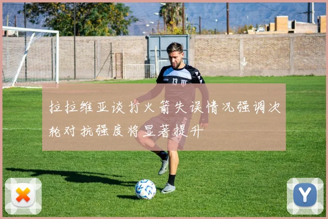 拉拉维亚谈打火箭失误情况强调次轮对抗强度将显著提升