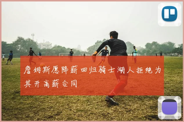 詹姆斯愿降薪回归骑士湖人拒绝为其开高薪合同