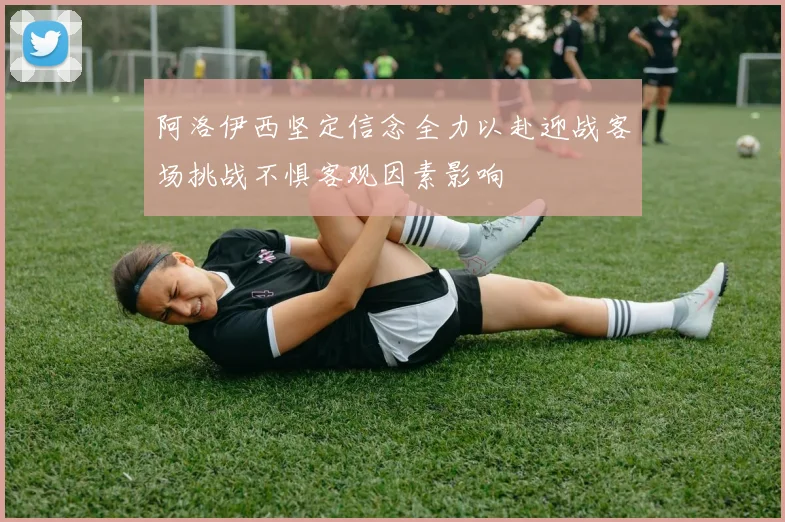 阿洛伊西坚定信念全力以赴迎战客场挑战不惧客观因素影响