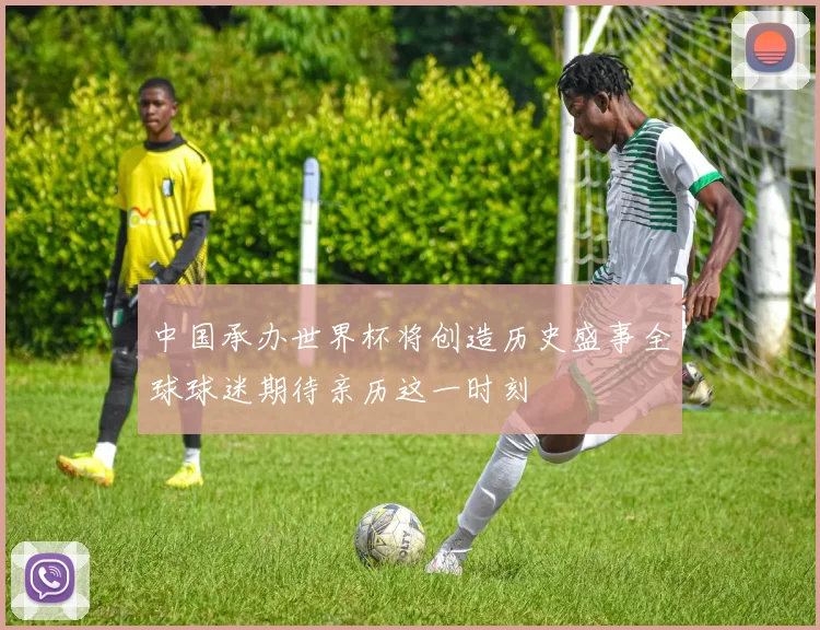 中国承办世界杯将创造历史盛事全球球迷期待亲历这一时刻