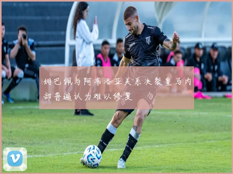 姆巴佩与阿韦洛亚关系决裂皇马内部普遍认为难以修复