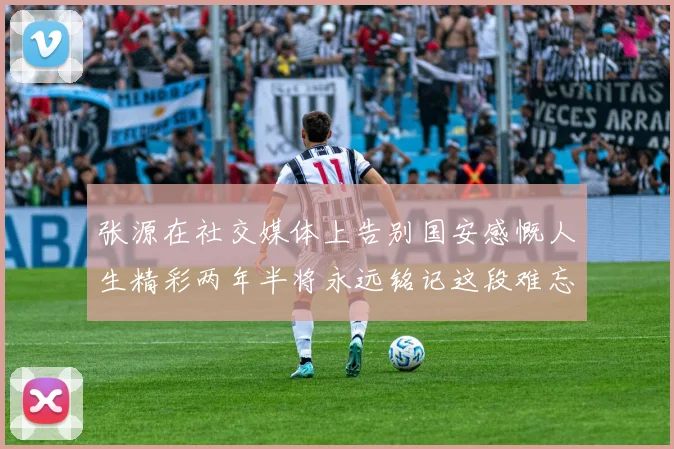 张源在社交媒体上告别国安感慨人生精彩两年半将永远铭记这段难忘故事