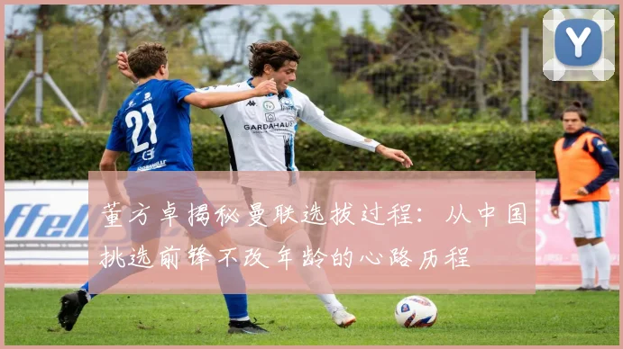 董方卓揭秘曼联选拔过程：从中国挑选前锋不改年龄的心路历程