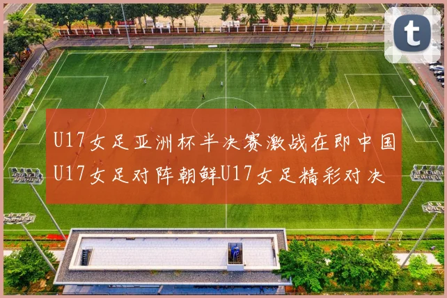 U17女足亚洲杯半决赛激战在即中国U17女足对阵朝鲜U17女足精彩对决即将开启