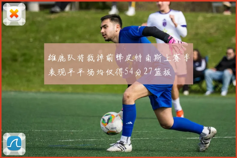 雄鹿队将裁掉前锋皮特南斯上赛季表现平平场均仅得54分27篮板
