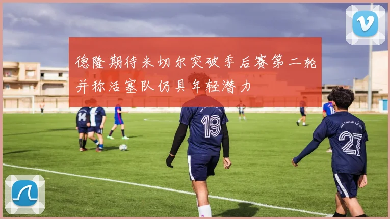 德隆期待米切尔突破季后赛第二轮并称活塞队仍具年轻潜力