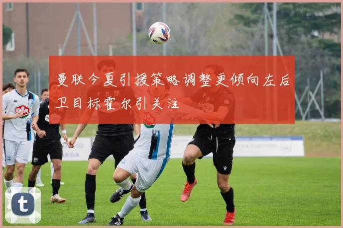 曼联今夏引援策略调整更倾向左后卫目标霍尔引关注