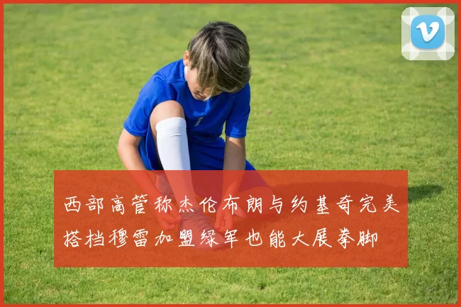 西部高管称杰伦布朗与约基奇完美搭档穆雷加盟绿军也能大展拳脚