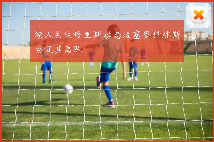 湖人关注哈里斯动态活塞签科林斯或促其离队