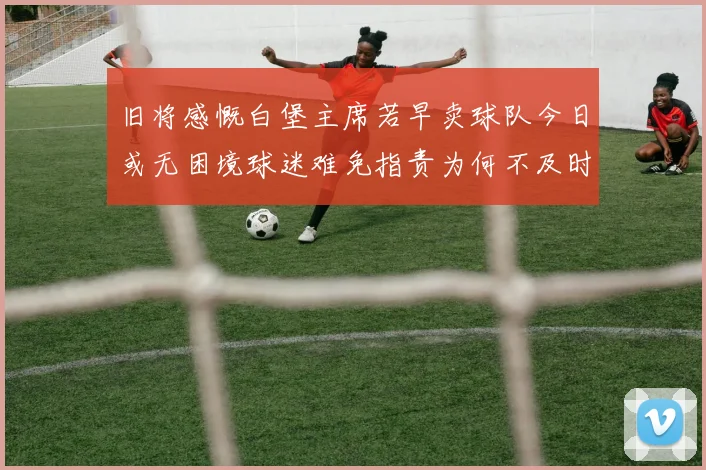 旧将感慨白堡主席若早卖球队今日或无困境球迷难免指责为何不及时出售