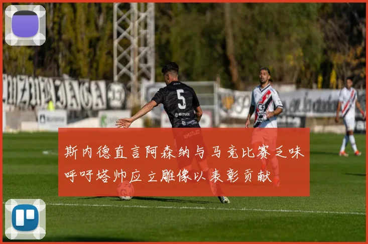 斯内德直言阿森纳与马竞比赛乏味呼吁塔帅应立雕像以表彰贡献