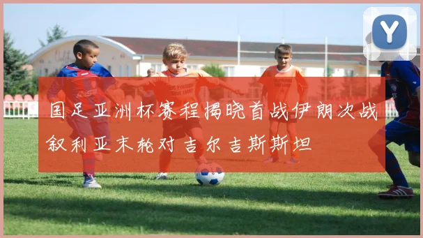国足亚洲杯赛程揭晓首战伊朗次战叙利亚末轮对吉尔吉斯斯坦