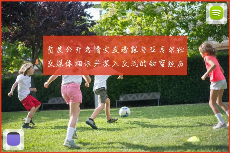 首度公开恋情女友透露与亚马尔社交媒体相识并深入交流的甜蜜经历
